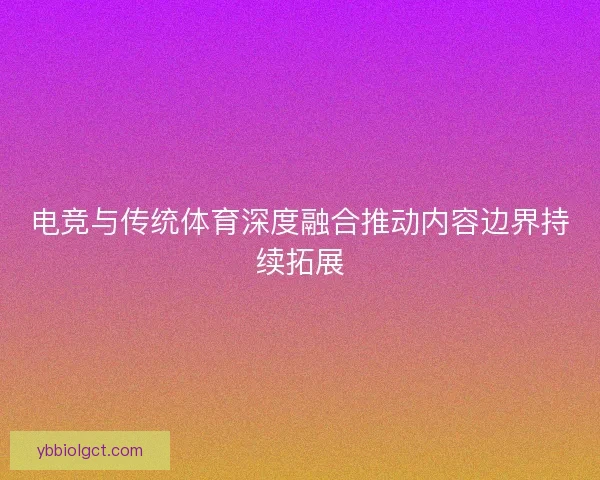 电竞与传统体育深度融合推动内容边界持续拓展